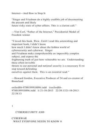 Internet—And How to Stop It
“Singer and Friedman do a highly credible job of documenting
the present and likely
future risky state of cyber-affairs. This is a clarion call.”
—Vint Cerf, “Father of the Internet,” Presidential Medal of
Freedom winner
“I loved this book. Wow. Until I read this astonishing and
important book, I didn’t know
how much I didn’t know about the hidden world of
cybersecurity and cyberwar. Singer
and Friedman make comprehensible an impossibly complex
subject, and expose the
frightening truth of just how vulnerable we are. Understanding
these often-invisible
threats to our personal and national security is a necessary fi rst
step toward defending
ourselves against them. This is an essential read.”
—Howard Gordon, Executive Producer of 24 and co-creator of
Homeland
oxfordhb-9780199918096.indd iioxfordhb-
9780199918096.indd ii 21-10-2013 22:38:1321-10-2013
22:38:13
1
CYBERSECURITY AND
CYBERWAR
WHAT EVERYONE NEEDS TO KNOW ®
 