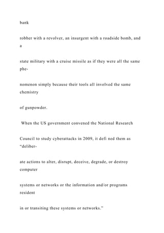 bank
robber with a revolver, an insurgent with a roadside bomb, and
a
state military with a cruise missile as if they were all the same
phe-
nomenon simply because their tools all involved the same
chemistry
of gunpowder.
When the US government convened the National Research
Council to study cyberattacks in 2009, it defi ned them as
“deliber-
ate actions to alter, disrupt, deceive, degrade, or destroy
computer
systems or networks or the information and/or programs
resident
in or transiting these systems or networks.”
 