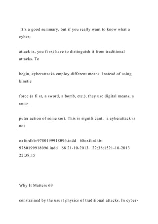 It’s a good summary, but if you really want to know what a
cyber-
attack is, you fi rst have to distinguish it from traditional
attacks. To
begin, cyberattacks employ different means. Instead of using
kinetic
force (a fi st, a sword, a bomb, etc.), they use digital means, a
com-
puter action of some sort. This is signifi cant: a cyberattack is
not
oxfordhb-9780199918096.indd 68oxfordhb-
9780199918096.indd 68 21-10-2013 22:38:1521-10-2013
22:38:15
Why It Matters 69
constrained by the usual physics of traditional attacks. In cyber-
 