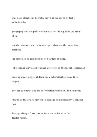 space, an attack can literally move at the speed of light,
unlimited by
geography and the political boundaries. Being delinked from
phys-
ics also means it can be in multiple places at the same time,
meaning
the same attack can hit multiple targets at once.
The second way a cyberattack differs is in the target. Instead of
causing direct physical damage, a cyberattack always fi rst
targets
another computer and the information within it. The intended
results of the attack may be to damage something physical, but
that
damage always fi rst results from an incident in the
digital realm.
 