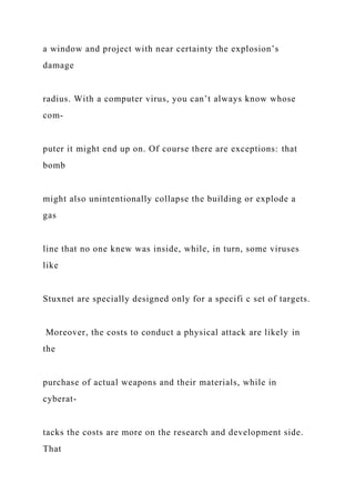 a window and project with near certainty the explosion’s
damage
radius. With a computer virus, you can’t always know whose
com-
puter it might end up on. Of course there are exceptions: that
bomb
might also unintentionally collapse the building or explode a
gas
line that no one knew was inside, while, in turn, some viruses
like
Stuxnet are specially designed only for a specifi c set of targets.
Moreover, the costs to conduct a physical attack are likely in
the
purchase of actual weapons and their materials, while in
cyberat-
tacks the costs are more on the research and development side.
That
 