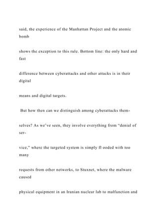 said, the experience of the Manhattan Project and the atomic
bomb
shows the exception to this rule. Bottom line: the only hard and
fast
difference between cyberattacks and other attacks is in their
digital
means and digital targets.
But how then can we distinguish among cyberattacks them-
selves? As we’ve seen, they involve everything from “denial of
ser-
vice,” where the targeted system is simply fl ooded with too
many
requests from other networks, to Stuxnet, where the malware
caused
physical equipment in an Iranian nuclear lab to malfunction and
 