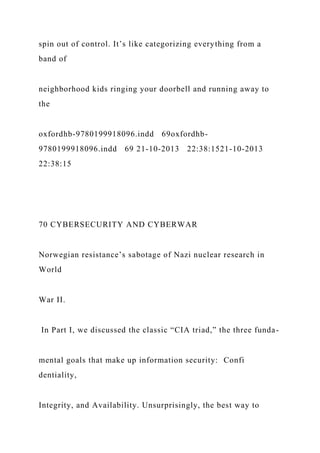 spin out of control. It’s like categorizing everything from a
band of
neighborhood kids ringing your doorbell and running away to
the
oxfordhb-9780199918096.indd 69oxfordhb-
9780199918096.indd 69 21-10-2013 22:38:1521-10-2013
22:38:15
70 CYBERSECURITY AND CYBERWAR
Norwegian resistance’s sabotage of Nazi nuclear research in
World
War II.
In Part I, we discussed the classic “CIA triad,” the three funda-
mental goals that make up information security: Confi
dentiality,
Integrity, and Availability. Unsurprisingly, the best way to
 