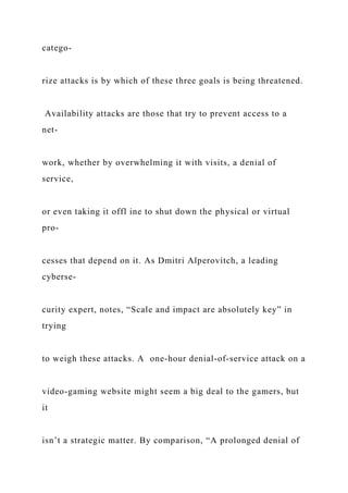 catego-
rize attacks is by which of these three goals is being threatened.
Availability attacks are those that try to prevent access to a
net-
work, whether by overwhelming it with visits, a denial of
service,
or even taking it offl ine to shut down the physical or virtual
pro-
cesses that depend on it. As Dmitri Alperovitch, a leading
cyberse-
curity expert, notes, “Scale and impact are absolutely key” in
trying
to weigh these attacks. A one-hour denial-of-service attack on a
video-gaming website might seem a big deal to the gamers, but
it
isn’t a strategic matter. By comparison, “A prolonged denial of
 