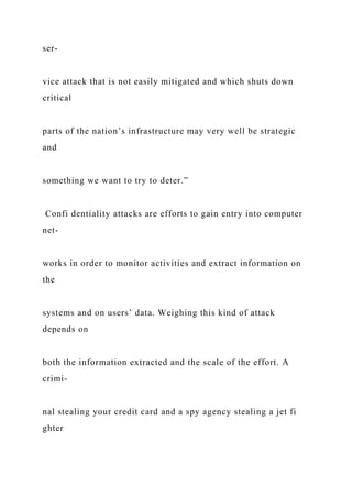 ser-
vice attack that is not easily mitigated and which shuts down
critical
parts of the nation’s infrastructure may very well be strategic
and
something we want to try to deter.”
Confi dentiality attacks are efforts to gain entry into computer
net-
works in order to monitor activities and extract information on
the
systems and on users’ data. Weighing this kind of attack
depends on
both the information extracted and the scale of the effort. A
crimi-
nal stealing your credit card and a spy agency stealing a jet fi
ghter
 