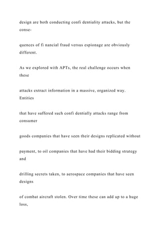 design are both conducting confi dentiality attacks, but the
conse-
quences of fi nancial fraud versus espionage are obviously
different.
As we explored with APTs, the real challenge occurs when
these
attacks extract information in a massive, organized way.
Entities
that have suffered such confi dentially attacks range from
consumer
goods companies that have seen their designs replicated without
payment, to oil companies that have had their bidding strategy
and
drilling secrets taken, to aerospace companies that have seen
designs
of combat aircraft stolen. Over time these can add up to a huge
loss,
 