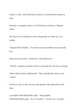 which is why confi dentiality attacks on intellectual property
have
become a strategic matter in US-Chinese relations. Indeed,
while
the focus of US debate is more frequently on fears of a so-
called
“digital Pearl Harbor,” the more serious problem may actually
be a
long-term economic “death by a thousand cuts.”
Finally, integrity attacks involve entering the system to change
rather than extract information. They manipulate data in the
virtual
world as well as the systems and people who depend on that
data
oxfordhb-9780199918096.indd 70oxfordhb-
9780199918096.indd 70 21-10-2013 22:38:1521-10-2013
 