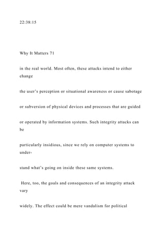 22:38:15
Why It Matters 71
in the real world. Most often, these attacks intend to either
change
the user’s perception or situational awareness or cause sabotage
or subversion of physical devices and processes that are guided
or operated by information systems. Such integrity attacks can
be
particularly insidious, since we rely on computer systems to
under-
stand what’s going on inside these same systems.
Here, too, the goals and consequences of an integrity attack
vary
widely. The effect could be mere vandalism for political
 