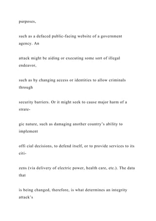 purposes,
such as a defaced public-facing website of a government
agency. An
attack might be aiding or executing some sort of illegal
endeavor,
such as by changing access or identities to allow criminals
through
security barriers. Or it might seek to cause major harm of a
strate-
gic nature, such as damaging another country’s ability to
implement
offi cial decisions, to defend itself, or to provide services to its
citi-
zens (via delivery of electric power, health care, etc.). The data
that
is being changed, therefore, is what determines an integrity
attack’s
 