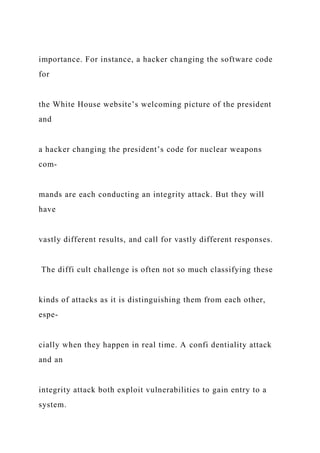 importance. For instance, a hacker changing the software code
for
the White House website’s welcoming picture of the president
and
a hacker changing the president’s code for nuclear weapons
com-
mands are each conducting an integrity attack. But they will
have
vastly different results, and call for vastly different responses.
The diffi cult challenge is often not so much classifying these
kinds of attacks as it is distinguishing them from each other,
espe-
cially when they happen in real time. A confi dentiality attack
and an
integrity attack both exploit vulnerabilities to gain entry to a
system.
 