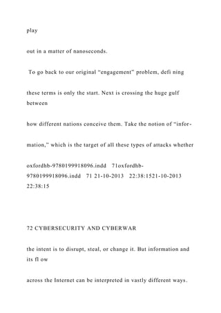 play
out in a matter of nanoseconds.
To go back to our original “engagement” problem, defi ning
these terms is only the start. Next is crossing the huge gulf
between
how different nations conceive them. Take the notion of “infor-
mation,” which is the target of all these types of attacks whether
oxfordhb-9780199918096.indd 71oxfordhb-
9780199918096.indd 71 21-10-2013 22:38:1521-10-2013
22:38:15
72 CYBERSECURITY AND CYBERWAR
the intent is to disrupt, steal, or change it. But information and
its fl ow
across the Internet can be interpreted in vastly different ways.
 