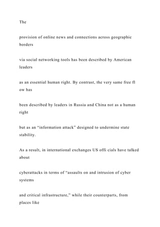 The
provision of online news and connections across geographic
borders
via social networking tools has been described by American
leaders
as an essential human right. By contrast, the very same free fl
ow has
been described by leaders in Russia and China not as a human
right
but as an “information attack” designed to undermine state
stability.
As a result, in international exchanges US offi cials have talked
about
cyberattacks in terms of “assaults on and intrusion of cyber
systems
and critical infrastructure,” while their counterparts, from
places like
 