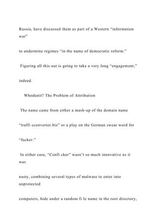 Russia, have discussed them as part of a Western “information
war”
to undermine regimes “in the name of democratic reform.”
Figuring all this out is going to take a very long “engagement,”
indeed.
Whodunit? The Problem of Attribution
The name came from either a mash-up of the domain name
“traffi cconverter.biz” or a play on the German swear word for
“fucker.”
In either case, “Confi cker” wasn’t so much innovative as it
was
nasty, combining several types of malware to enter into
unprotected
computers, hide under a random fi le name in the root directory,
 