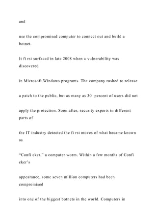 and
use the compromised computer to connect out and build a
botnet.
It fi rst surfaced in late 2008 when a vulnerability was
discovered
in Microsoft Windows programs. The company rushed to release
a patch to the public, but as many as 30 percent of users did not
apply the protection. Soon after, security experts in different
parts of
the IT industry detected the fi rst moves of what became known
as
“Confi cker,” a computer worm. Within a few months of Confi
cker’s
appearance, some seven million computers had been
compromised
into one of the biggest botnets in the world. Computers in
 