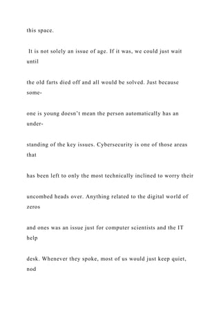 this space.
It is not solely an issue of age. If it was, we could just wait
until
the old farts died off and all would be solved. Just because
some-
one is young doesn’t mean the person automatically has an
under-
standing of the key issues. Cybersecurity is one of those areas
that
has been left to only the most technically inclined to worry their
uncombed heads over. Anything related to the digital world of
zeros
and ones was an issue just for computer scientists and the IT
help
desk. Whenever they spoke, most of us would just keep quiet,
nod
 