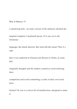 Why It Matters 73
a tantalizing hint—an early version of the malware checked the
targeted computer’s keyboard layout. If it was set to the
Ukrainian
language, the attack aborted. But what did this mean? Was it a
sign
that it was authored in Ukraine (not Russia or China, as some
had
originally thought) and the authors wanted to avoid infecting
their
compatriots and avoid committing a crime in their own local
juris-
diction? Or was it a clever bit of misdirection, designed to make
it
 