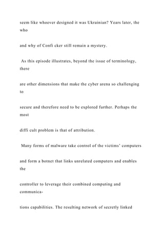seem like whoever designed it was Ukrainian? Years later, the
who
and why of Confi cker still remain a mystery.
As this episode illustrates, beyond the issue of terminology,
there
are other dimensions that make the cyber arena so challenging
to
secure and therefore need to be explored further. Perhaps the
most
diffi cult problem is that of attribution.
Many forms of malware take control of the victims’ computers
and form a botnet that links unrelated computers and enables
the
controller to leverage their combined computing and
communica-
tions capabilities. The resulting network of secretly linked
 