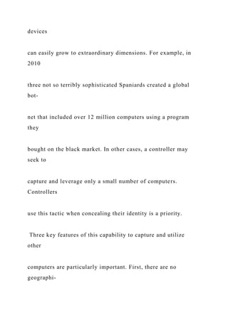 devices
can easily grow to extraordinary dimensions. For example, in
2010
three not so terribly sophisticated Spaniards created a global
bot-
net that included over 12 million computers using a program
they
bought on the black market. In other cases, a controller may
seek to
capture and leverage only a small number of computers.
Controllers
use this tactic when concealing their identity is a priority.
Three key features of this capability to capture and utilize
other
computers are particularly important. First, there are no
geographi-
 