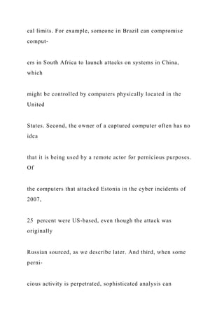 cal limits. For example, someone in Brazil can compromise
comput-
ers in South Africa to launch attacks on systems in China,
which
might be controlled by computers physically located in the
United
States. Second, the owner of a captured computer often has no
idea
that it is being used by a remote actor for pernicious purposes.
Of
the computers that attacked Estonia in the cyber incidents of
2007,
25 percent were US-based, even though the attack was
originally
Russian sourced, as we describe later. And third, when some
perni-
cious activity is perpetrated, sophisticated analysis can
 