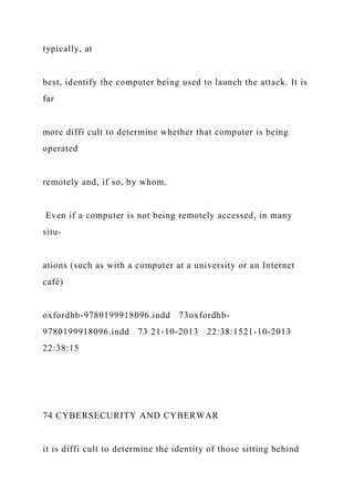 typically, at
best, identify the computer being used to launch the attack. It is
far
more diffi cult to determine whether that computer is being
operated
remotely and, if so, by whom.
Even if a computer is not being remotely accessed, in many
situ-
ations (such as with a computer at a university or an Internet
café)
oxfordhb-9780199918096.indd 73oxfordhb-
9780199918096.indd 73 21-10-2013 22:38:1521-10-2013
22:38:15
74 CYBERSECURITY AND CYBERWAR
it is diffi cult to determine the identity of those sitting behind
 