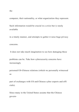 the
computer, their nationality, or what organization they represent.
Such information would be crucial in a crisis but is rarely
available
in a timely manner, and attempts to gather it raise huge privacy
concerns.
It does not take much imagination to see how damaging these
problems can be. Take how cybersecurity concerns have
increasingly
poisoned US-Chinese relations (which we personally witnessed
as
part of exchanges with US and Chinese cyber experts and offi
cials).
Since many in the United States assume that the Chinese
govern-
 
