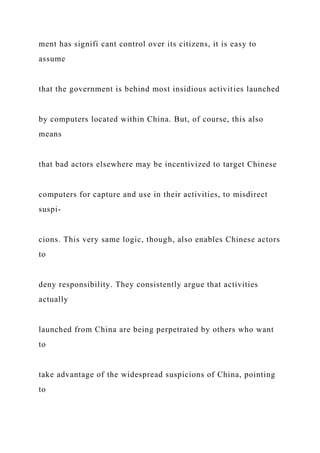 ment has signifi cant control over its citizens, it is easy to
assume
that the government is behind most insidious activities launched
by computers located within China. But, of course, this also
means
that bad actors elsewhere may be incentivized to target Chinese
computers for capture and use in their activities, to misdirect
suspi-
cions. This very same logic, though, also enables Chinese actors
to
deny responsibility. They consistently argue that activities
actually
launched from China are being perpetrated by others who want
to
take advantage of the widespread suspicions of China, pointing
to
 