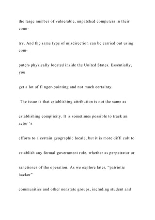 the large number of vulnerable, unpatched computers in their
coun-
try. And the same type of misdirection can be carried out using
com-
puters physically located inside the United States. Essentially,
you
get a lot of fi nger-pointing and not much certainty.
The issue is that establishing attribution is not the same as
establishing complicity. It is sometimes possible to track an
actor ’s
efforts to a certain geographic locale, but it is more diffi cult to
establish any formal government role, whether as perpetrator or
sanctioner of the operation. As we explore later, “patriotic
hacker”
communities and other nonstate groups, including student and
 
