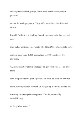 even cybercriminal groups, have been mobilized by their
govern-
ments for such purposes. They offer deniable, but directed,
attack.
Ronald Deibert is a leading Canadian expert who has tracked
var-
ious cyber espionage networks like GhostNet, which stole infor-
mation from over 1,200 computers in 103 countries. He
explains,
“Attacks can be ‘crowd sourced’ by governments . . . or arise
from
acts of spontaneous participation, or both. In such an environ-
ment, it complicates the task of assigning blame to a state and
forming an appropriate response. This is potentially
destabilizing
to the global order.”
 