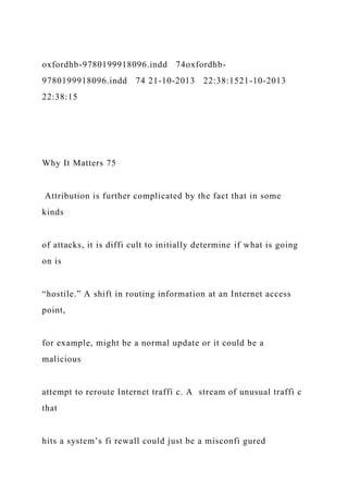 oxfordhb-9780199918096.indd 74oxfordhb-
9780199918096.indd 74 21-10-2013 22:38:1521-10-2013
22:38:15
Why It Matters 75
Attribution is further complicated by the fact that in some
kinds
of attacks, it is diffi cult to initially determine if what is going
on is
“hostile.” A shift in routing information at an Internet access
point,
for example, might be a normal update or it could be a
malicious
attempt to reroute Internet traffi c. A stream of unusual traffi c
that
hits a system’s fi rewall could just be a misconfi gured
 