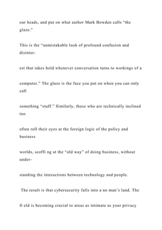 our heads, and put on what author Mark Bowden calls “the
glaze.”
This is the “unmistakable look of profound confusion and
disinter-
est that takes hold whenever conversation turns to workings of a
computer.” The glaze is the face you put on when you can only
call
something “stuff.” Similarly, those who are technically inclined
too
often roll their eyes at the foreign logic of the policy and
business
worlds, scoffi ng at the “old way” of doing business, without
under-
standing the interactions between technology and people.
The result is that cybersecurity falls into a no man’s land. The
fi eld is becoming crucial to areas as intimate as your privacy
 