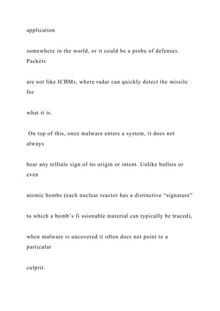 application
somewhere in the world, or it could be a probe of defenses.
Packets
are not like ICBMs, where radar can quickly detect the missile
for
what it is.
On top of this, once malware enters a system, it does not
always
bear any telltale sign of its origin or intent. Unlike bullets or
even
atomic bombs (each nuclear reactor has a distinctive “signature”
to which a bomb’s fi ssionable material can typically be traced),
when malware is uncovered it often does not point to a
particular
culprit.
 