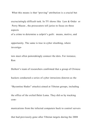 What this means is that “proving” attribution is a crucial but
excruciatingly difficult task. In TV shows like Law & Order or
Perry Mason , the prosecutors tell juries to focus on three
aspects
of a crime to determine a culprit’s guilt: means, motive, and
opportunity. The same is true in cyber sleuthing, where
investiga-
tors must often painstakingly connect the dots. For instance,
Ron
Deibert’s team of researchers confirmed that a group of Chinese
hackers conducted a series of cyber intrusions (known as the
“Byzantine Hades” attacks) aimed at Tibetan groups, including
the office of the exiled Dalai Lama. They did so by tracking
com-
munications from the infected computers back to control servers
that had previously gone after Tibetan targets during the 2008
 