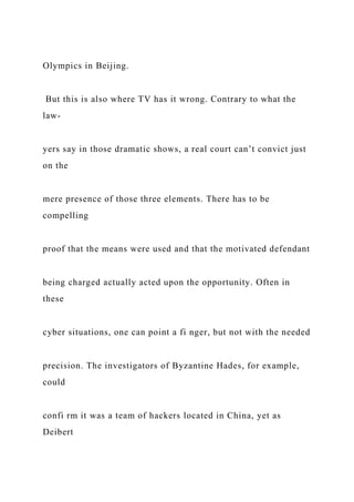 Olympics in Beijing.
But this is also where TV has it wrong. Contrary to what the
law-
yers say in those dramatic shows, a real court can’t convict just
on the
mere presence of those three elements. There has to be
compelling
proof that the means were used and that the motivated defendant
being charged actually acted upon the opportunity. Often in
these
cyber situations, one can point a fi nger, but not with the needed
precision. The investigators of Byzantine Hades, for example,
could
confi rm it was a team of hackers located in China, yet as
Deibert
 