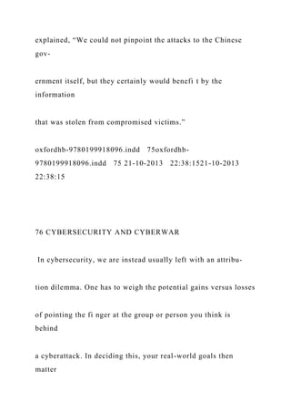 explained, “We could not pinpoint the attacks to the Chinese
gov-
ernment itself, but they certainly would benefi t by the
information
that was stolen from compromised victims.”
oxfordhb-9780199918096.indd 75oxfordhb-
9780199918096.indd 75 21-10-2013 22:38:1521-10-2013
22:38:15
76 CYBERSECURITY AND CYBERWAR
In cybersecurity, we are instead usually left with an attribu-
tion dilemma. One has to weigh the potential gains versus losses
of pointing the fi nger at the group or person you think is
behind
a cyberattack. In deciding this, your real-world goals then
matter
 