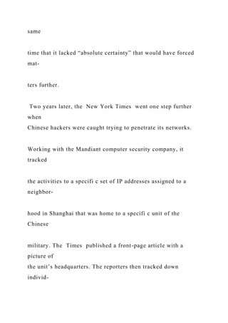 same
time that it lacked “absolute certainty” that would have forced
mat-
ters further.
Two years later, the New York Times went one step further
when
Chinese hackers were caught trying to penetrate its networks.
Working with the Mandiant computer security company, it
tracked
the activities to a specifi c set of IP addresses assigned to a
neighbor-
hood in Shanghai that was home to a specifi c unit of the
Chinese
military. The Times published a front-page article with a
picture of
the unit’s headquarters. The reporters then tracked down
individ-
 