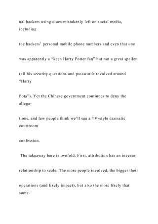ual hackers using clues mistakenly left on social media,
including
the hackers’ personal mobile phone numbers and even that one
was apparently a “keen Harry Potter fan” but not a great speller
(all his security questions and passwords revolved around
“Harry
Pota”). Yet the Chinese government continues to deny the
allega-
tions, and few people think we’ll see a TV-style dramatic
courtroom
confession.
The takeaway here is twofold. First, attribution has an inverse
relationship to scale. The more people involved, the bigger their
operations (and likely impact), but also the more likely that
some-
 