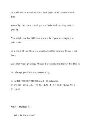 one will make mistakes that allow them to be tracked down.
But,
secondly, the context and goals of this backtracking matter
greatly.
You might use far different standards if you were trying to
prosecute
in a court of law than in a court of public opinion. Simply put,
law-
yers may want evidence “beyond a reasonable doubt,” but this is
not always possible in cybersecurity.
oxfordhb-9780199918096.indd 76oxfordhb-
9780199918096.indd 76 21-10-2013 22:38:1521-10-2013
22:38:15
Why It Matters 77
What Is Hactivism?
 