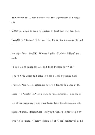 In October 1989, administrators at the Department of Energy
and
NASA sat down to their computers to fi nd that they had been
“WANKed.” Instead of letting them log in, their screens blasted
a
message from “WANK: Worms Against Nuclear Killers” that
said,
“You Talk of Peace for All, and Then Prepare for War.”
The WANK worm had actually been placed by young hack-
ers from Australia (explaining both the double entendre of the
name—to “wank” is Aussie slang for masturbating—and the ori-
gin of the message, which were lyrics from the Australian anti-
nuclear band Midnight Oil). The youth wanted to protest a new
program of nuclear energy research, but rather than travel to the
 