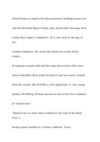 United States to stand with other protesters holding posters out-
side the Kennedy Space Center, they spread their message from
within their target’s computers. As it was early in the age of
net-
worked computers, the worm they built now seems fairly
simple.
It targeted accounts that had the same password as their user-
name (remember these good old days?) and was easily cleared
from the system. But WANK is still significant. A few young
hackers WANKing off had carried out one of the first examples
of “hacktivism.”
Hacktivism is a term often credited to the Cult of the Dead
Cow, a
hacker group founded in a former Lubbock, Texas,
 