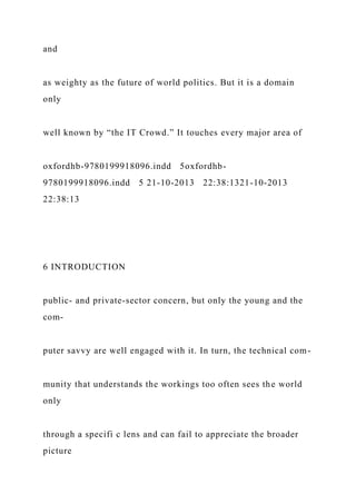 and
as weighty as the future of world politics. But it is a domain
only
well known by “the IT Crowd.” It touches every major area of
oxfordhb-9780199918096.indd 5oxfordhb-
9780199918096.indd 5 21-10-2013 22:38:1321-10-2013
22:38:13
6 INTRODUCTION
public- and private-sector concern, but only the young and the
com-
puter savvy are well engaged with it. In turn, the technical com-
munity that understands the workings too often sees the world
only
through a specifi c lens and can fail to appreciate the broader
picture
 