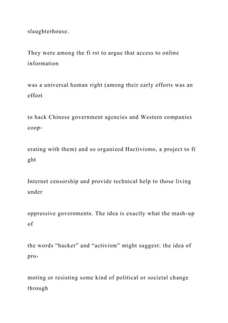 slaughterhouse.
They were among the fi rst to argue that access to online
information
was a universal human right (among their early efforts was an
effort
to hack Chinese government agencies and Western companies
coop-
erating with them) and so organized Hactivismo, a project to fi
ght
Internet censorship and provide technical help to those living
under
oppressive governments. The idea is exactly what the mash-up
of
the words “hacker” and “activism” might suggest: the idea of
pro-
moting or resisting some kind of political or societal change
through
 