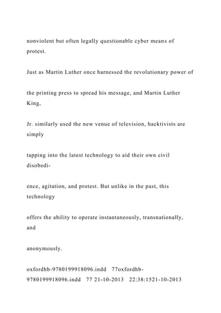 nonviolent but often legally questionable cyber means of
protest.
Just as Martin Luther once harnessed the revolutionary power of
the printing press to spread his message, and Martin Luther
King,
Jr. similarly used the new venue of television, hacktivists are
simply
tapping into the latest technology to aid their own civil
disobedi-
ence, agitation, and protest. But unlike in the past, this
technology
offers the ability to operate instantaneously, transnationally,
and
anonymously.
oxfordhb-9780199918096.indd 77oxfordhb-
9780199918096.indd 77 21-10-2013 22:38:1521-10-2013
 