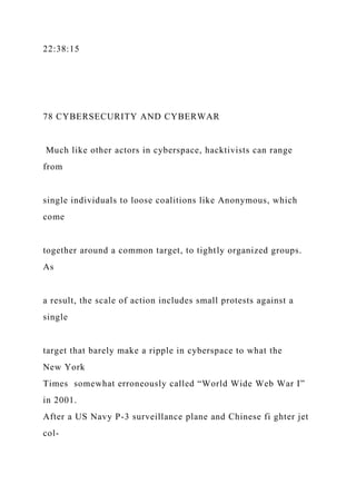 22:38:15
78 CYBERSECURITY AND CYBERWAR
Much like other actors in cyberspace, hacktivists can range
from
single individuals to loose coalitions like Anonymous, which
come
together around a common target, to tightly organized groups.
As
a result, the scale of action includes small protests against a
single
target that barely make a ripple in cyberspace to what the
New York
Times somewhat erroneously called “World Wide Web War I”
in 2001.
After a US Navy P-3 surveillance plane and Chinese fi ghter jet
col-
 