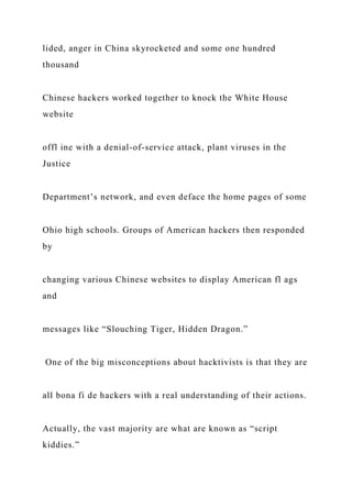 lided, anger in China skyrocketed and some one hundred
thousand
Chinese hackers worked together to knock the White House
website
offl ine with a denial-of-service attack, plant viruses in the
Justice
Department’s network, and even deface the home pages of some
Ohio high schools. Groups of American hackers then responded
by
changing various Chinese websites to display American fl ags
and
messages like “Slouching Tiger, Hidden Dragon.”
One of the big misconceptions about hacktivists is that they are
all bona fi de hackers with a real understanding of their actions.
Actually, the vast majority are what are known as “script
kiddies.”
 