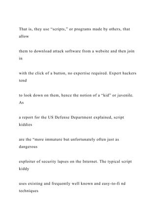 That is, they use “scripts,” or programs made by others, that
allow
them to download attack software from a website and then join
in
with the click of a button, no expertise required. Expert hackers
tend
to look down on them, hence the notion of a “kid” or juvenile.
As
a report for the US Defense Department explained, script
kiddies
are the “more immature but unfortunately often just as
dangerous
exploiter of security lapses on the Internet. The typical script
kiddy
uses existing and frequently well known and easy-to-fi nd
techniques
 