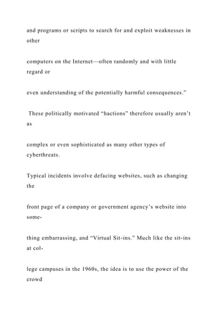and programs or scripts to search for and exploit weaknesses in
other
computers on the Internet—often randomly and with little
regard or
even understanding of the potentially harmful consequences.”
These politically motivated “hactions” therefore usually aren’t
as
complex or even sophisticated as many other types of
cyberthreats.
Typical incidents involve defacing websites, such as changing
the
front page of a company or government agency’s website into
some-
thing embarrassing, and “Virtual Sit-ins.” Much like the sit-ins
at col-
lege campuses in the 1960s, the idea is to use the power of the
crowd
 