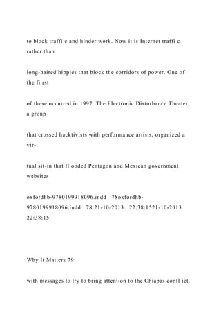 to block traffi c and hinder work. Now it is Internet traffi c
rather than
long-haired hippies that block the corridors of power. One of
the fi rst
of these occurred in 1997. The Electronic Disturbance Theater,
a group
that crossed hacktivists with performance artists, organized a
vir-
tual sit-in that fl ooded Pentagon and Mexican government
websites
oxfordhb-9780199918096.indd 78oxfordhb-
9780199918096.indd 78 21-10-2013 22:38:1521-10-2013
22:38:15
Why It Matters 79
with messages to try to bring attention to the Chiapas confl ict.
 