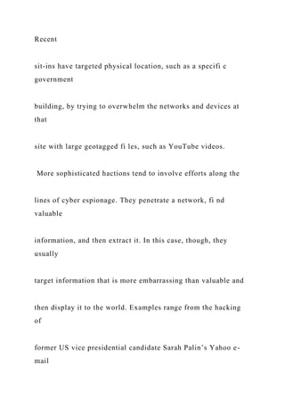 Recent
sit-ins have targeted physical location, such as a specifi c
government
building, by trying to overwhelm the networks and devices at
that
site with large geotagged fi les, such as YouTube videos.
More sophisticated hactions tend to involve efforts along the
lines of cyber espionage. They penetrate a network, fi nd
valuable
information, and then extract it. In this case, though, they
usually
target information that is more embarrassing than valuable and
then display it to the world. Examples range from the hacking
of
former US vice presidential candidate Sarah Palin’s Yahoo e-
mail
 