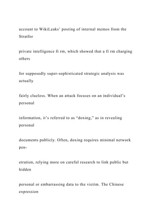 account to WikiLeaks’ posting of internal memos from the
Stratfor
private intelligence fi rm, which showed that a fi rm charging
others
for supposedly super-sophisticated strategic analysis was
actually
fairly clueless. When an attack focuses on an individual’s
personal
information, it’s referred to as “doxing,” as in revealing
personal
documents publicly. Often, doxing requires minimal network
pen-
etration, relying more on careful research to link public but
hidden
personal or embarrassing data to the victim. The Chinese
expression
 