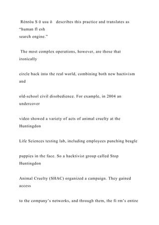 Rénròu S ō usu ǒ describes this practice and translates as
“human fl esh
search engine.”
The most complex operations, however, are those that
ironically
circle back into the real world, combining both new hactivism
and
old-school civil disobedience. For example, in 2004 an
undercover
video showed a variety of acts of animal cruelty at the
Huntingdon
Life Sciences testing lab, including employees punching beagle
puppies in the face. So a hacktivist group called Stop
Huntingdon
Animal Cruelty (SHAC) organized a campaign. They gained
access
to the company’s networks, and through them, the fi rm’s entire
 